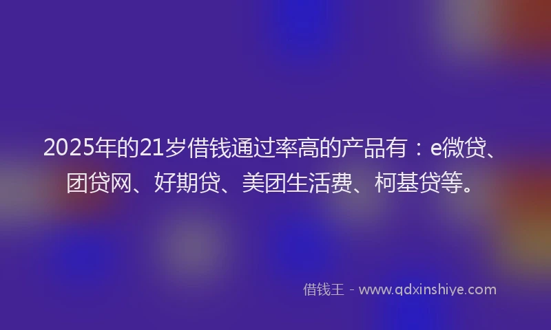 2025年的21岁借钱通过率高的产品有：e微贷、团贷网、好期贷、美团生活费、柯基贷等。