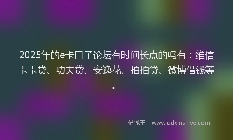 2025年的e卡口子论坛有时间长点的吗有：维信卡卡贷、功夫贷、安逸花、拍拍贷、微博借钱等。