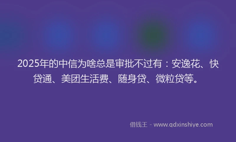 2025年的中信为啥总是审批不过有：安逸花、快贷通、美团生活费、随身贷、微粒贷等。