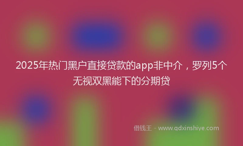 2025年热门黑户直接贷款的app非中介，罗列5个无视双黑能下的分期贷