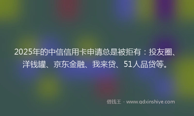 2025年的中信信用卡申请总是被拒有：投友圈、洋钱罐、京东金融、我来贷、51人品贷等。