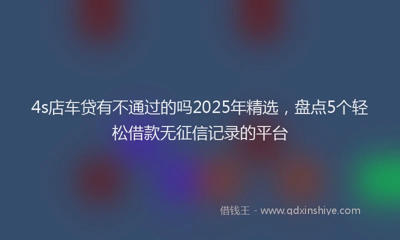 4s店车贷有不通过的吗2025年精选，盘点5个轻松借款无征信记录的平台