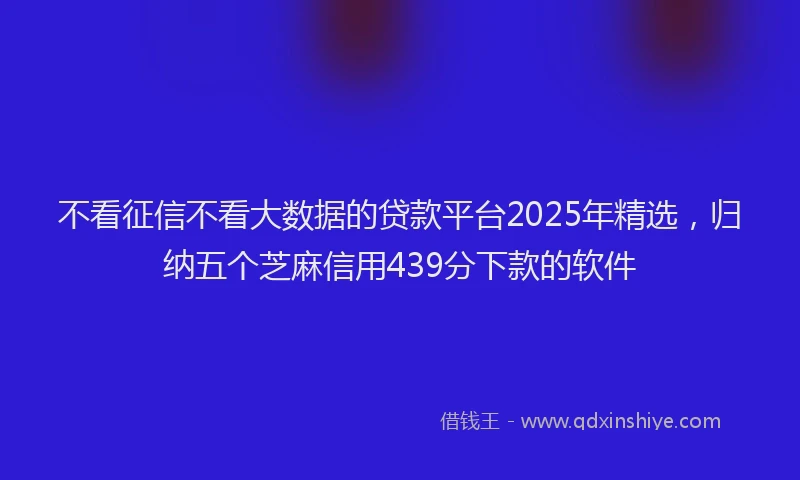 不看征信不看大数据的贷款平台2025年精选，归纳五个芝麻信用439分下款的软件