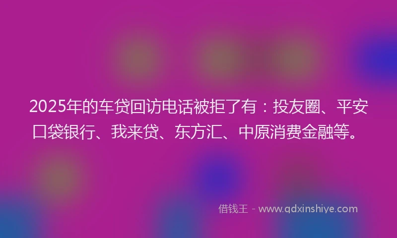 2025年的车贷回访电话被拒了有：投友圈、平安口袋银行、我来贷、东方汇、中原消费金融等。
