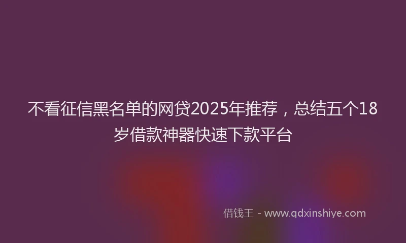 不看征信黑名单的网贷2025年推荐，总结五个18岁借款神器快速下款平台