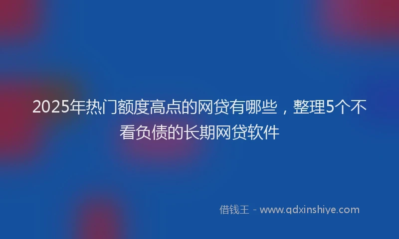 2025年热门额度高点的网贷有哪些，整理5个不看负债的长期网贷软件