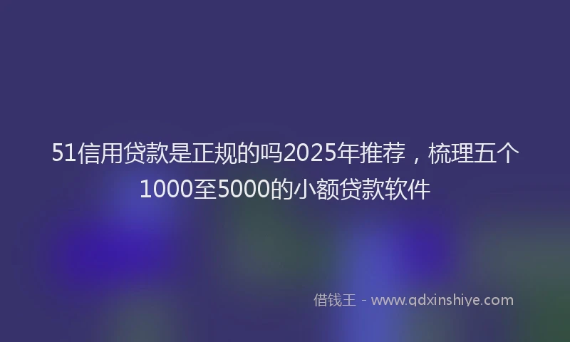 51信用贷款是正规的吗2025年推荐，梳理五个1000至5000的小额贷款软件