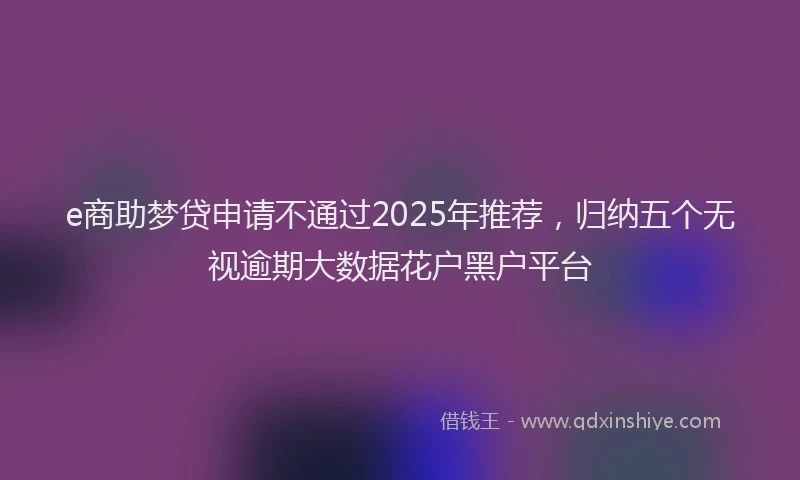 e商助梦贷申请不通过2025年推荐，归纳五个无视逾期大数据花户黑户平台
