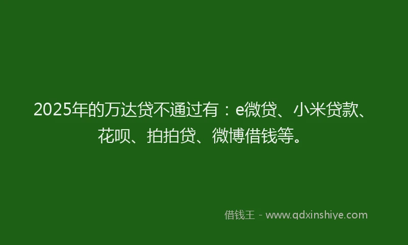 2025年的万达贷不通过有：e微贷、小米贷款、花呗、拍拍贷、微博借钱等。