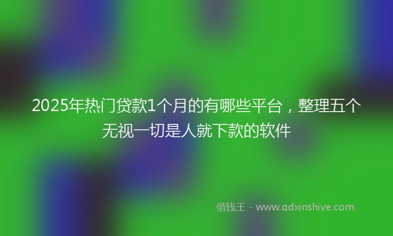 2025年热门贷款1个月的有哪些平台，整理五个无视一切是人就下款的软件