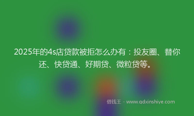 2025年的4s店贷款被拒怎么办有：投友圈、替你还、快贷通、好期贷、微粒贷等。