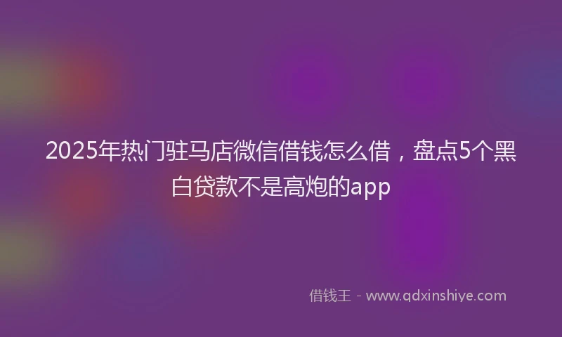 2025年热门驻马店微信借钱怎么借，盘点5个黑白贷款不是高炮的app