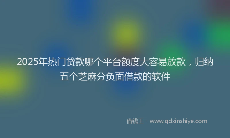 2025年热门贷款哪个平台额度大容易放款，归纳五个芝麻分负面借款的软件