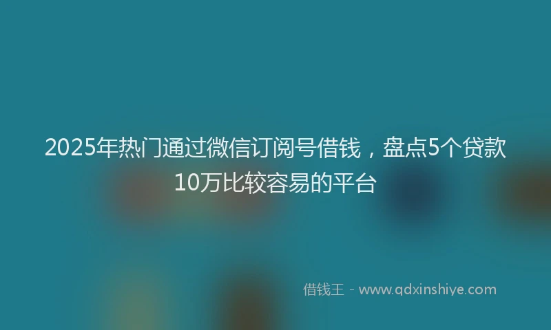2025年热门通过微信订阅号借钱，盘点5个贷款10万比较容易的平台