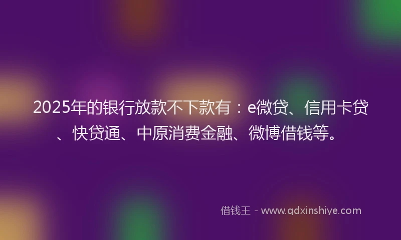 2025年的银行放款不下款有：e微贷、信用卡贷、快贷通、中原消费金融、微博借钱等。
