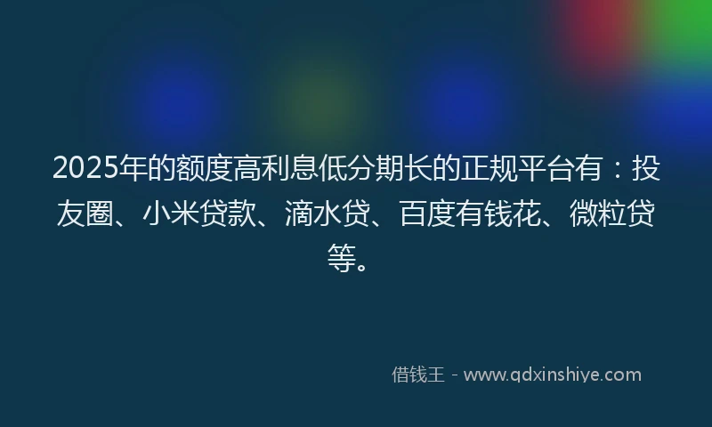 2025年的额度高利息低分期长的正规平台有：投友圈、小米贷款、滴水贷、百度有钱花、微粒贷等。