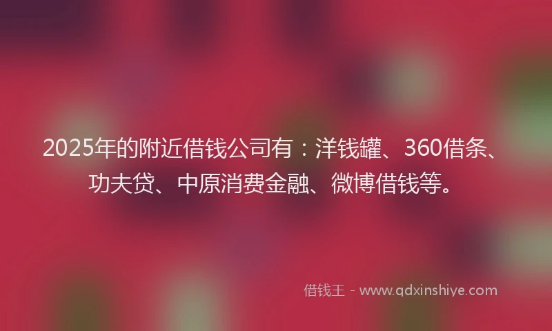 2025年的附近借钱公司有：洋钱罐、360借条、功夫贷、中原消费金融、微博借钱等。