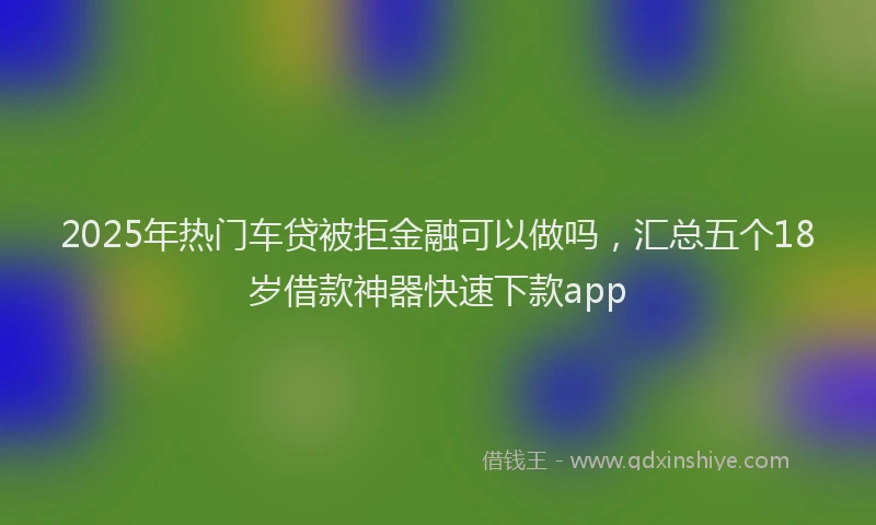 2025年热门车贷被拒金融可以做吗，汇总五个18岁借款神器快速下款app