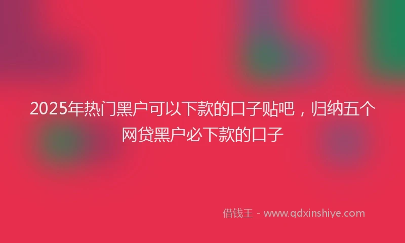 2025年热门黑户可以下款的口子贴吧，归纳五个网贷黑户必下款的口子