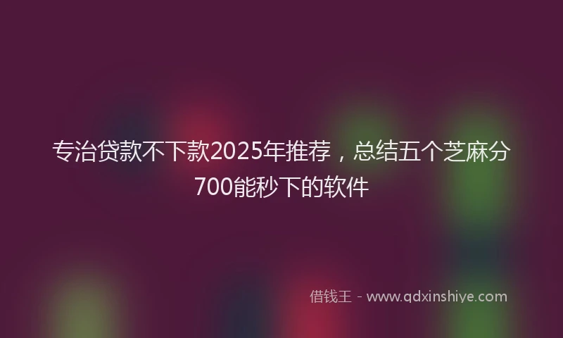 专治贷款不下款2025年推荐，总结五个芝麻分700能秒下的软件