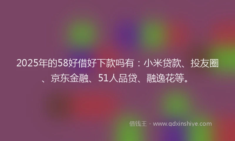 2025年的58好借好下款吗有：小米贷款、投友圈、京东金融、51人品贷、融逸花等。