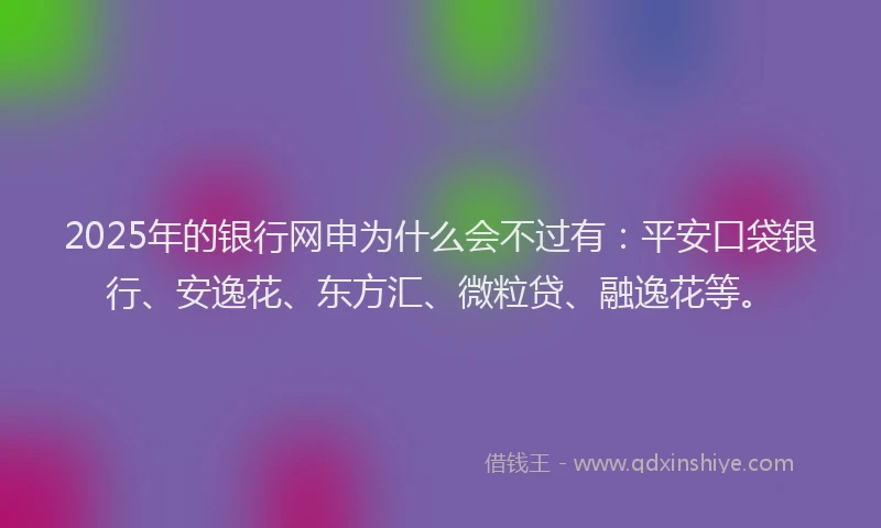 2025年的银行网申为什么会不过有：平安口袋银行、安逸花、东方汇、微粒贷、融逸花等。