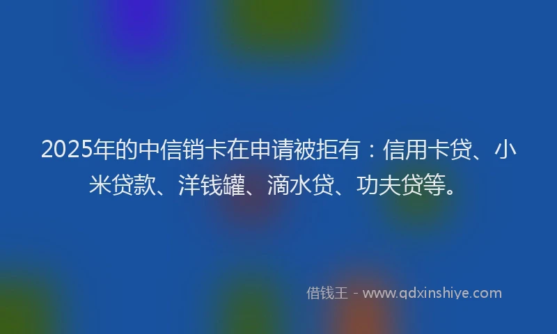 2025年的中信销卡在申请被拒有：信用卡贷、小米贷款、洋钱罐、滴水贷、功夫贷等。