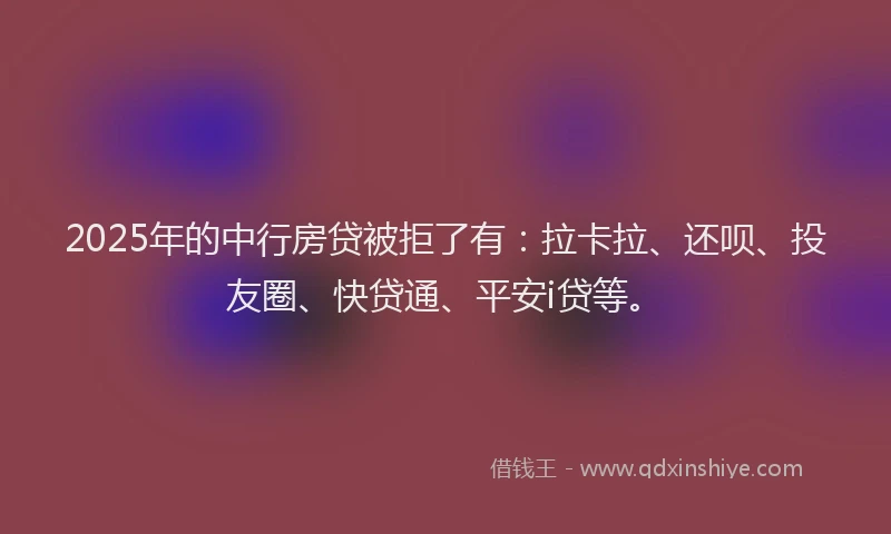 2025年的中行房贷被拒了有：拉卡拉、还呗、投友圈、快贷通、平安i贷等。