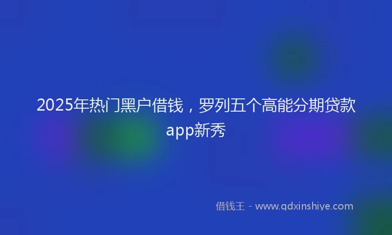 2025年热门黑户借钱，罗列五个高能分期贷款app新秀