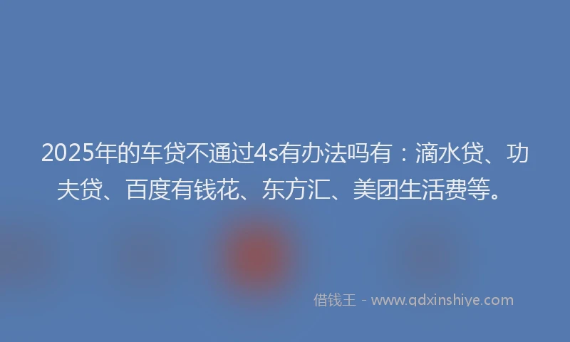 2025年的车贷不通过4s有办法吗有：滴水贷、功夫贷、百度有钱花、东方汇、美团生活费等。