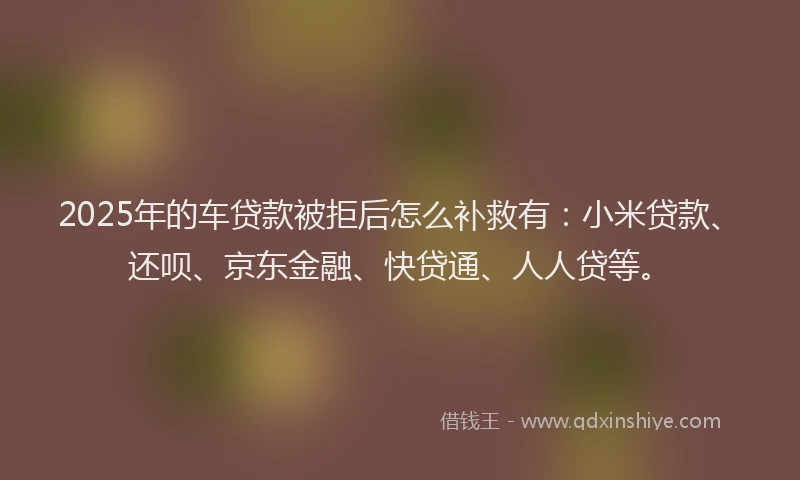 2025年的车贷款被拒后怎么补救有：小米贷款、还呗、京东金融、快贷通、人人贷等。