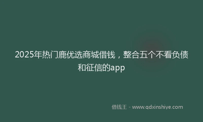 2025年热门鹿优选商城借钱，整合五个不看负债和征信的app
