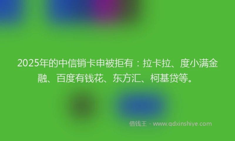 2025年的中信销卡申被拒有：拉卡拉、度小满金融、百度有钱花、东方汇、柯基贷等。
