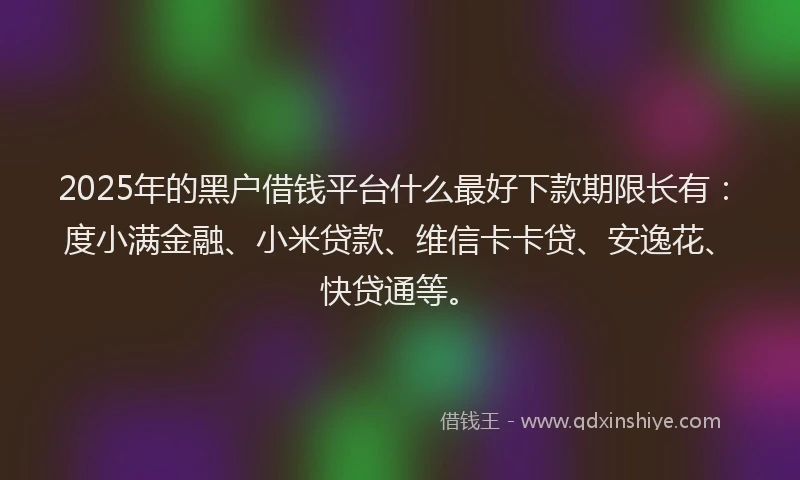 2025年的黑户借钱平台什么最好下款期限长有：度小满金融、小米贷款、维信卡卡贷、安逸花、快贷通等。