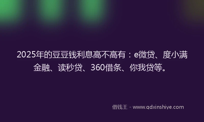 2025年的豆豆钱利息高不高有：e微贷、度小满金融、读秒贷、360借条、你我贷等。