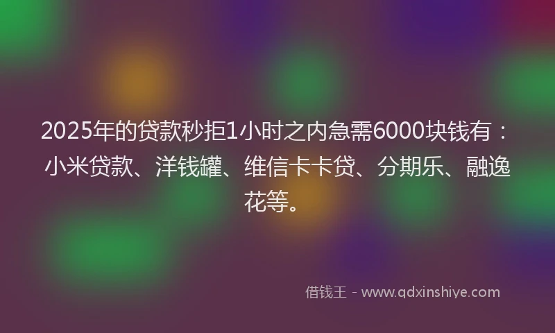 2025年的贷款秒拒1小时之内急需6000块钱有：小米贷款、洋钱罐、维信卡卡贷、分期乐、融逸花等。