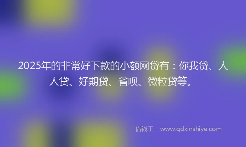 2025年的非常好下款的小额网贷有：你我贷、人人贷、好期贷、省呗、微粒贷等。