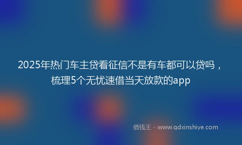 2025年热门车主贷看征信不是有车都可以贷吗，梳理5个无忧速借当天放款的app