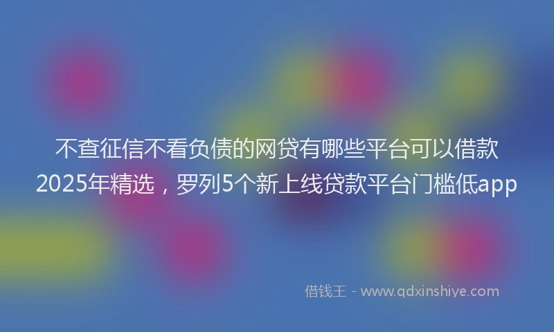 不查征信不看负债的网贷有哪些平台可以借款2025年精选，罗列5个新上线贷款平台门槛低app