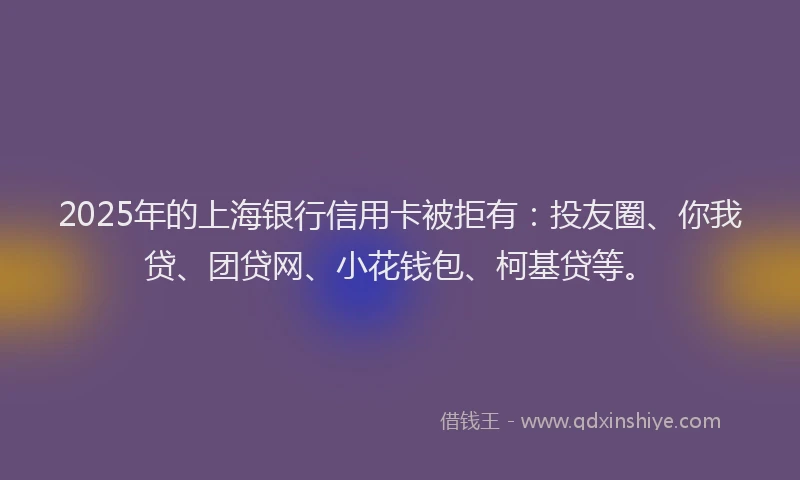 2025年的上海银行信用卡被拒有：投友圈、你我贷、团贷网、小花钱包、柯基贷等。