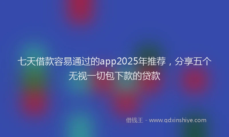 七天借款容易通过的app2025年推荐，分享五个无视一切包下款的贷款