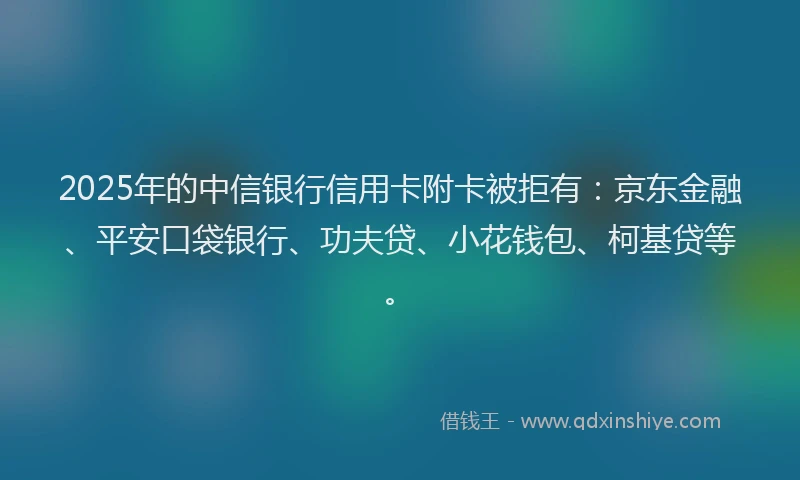 2025年的中信银行信用卡附卡被拒有：京东金融、平安口袋银行、功夫贷、小花钱包、柯基贷等。