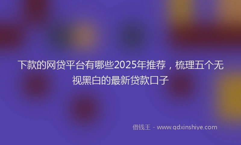 下款的网贷平台有哪些2025年推荐，梳理五个无视黑白的最新贷款口子