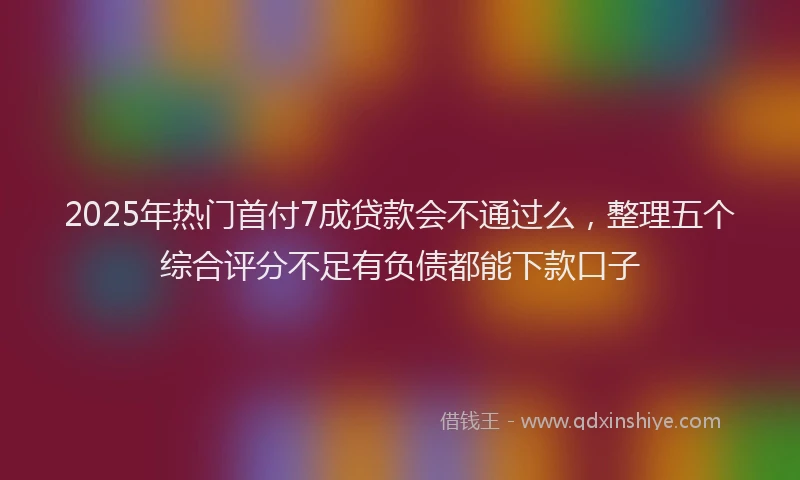2025年热门首付7成贷款会不通过么，整理五个综合评分不足有负债都能下款口子
