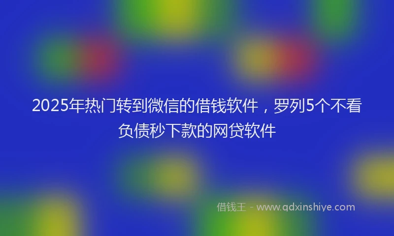 2025年热门转到微信的借钱软件，罗列5个不看负债秒下款的网贷软件