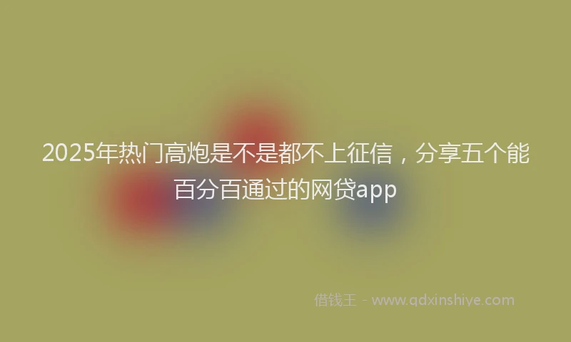 2025年热门高炮是不是都不上征信，分享五个能百分百通过的网贷app
