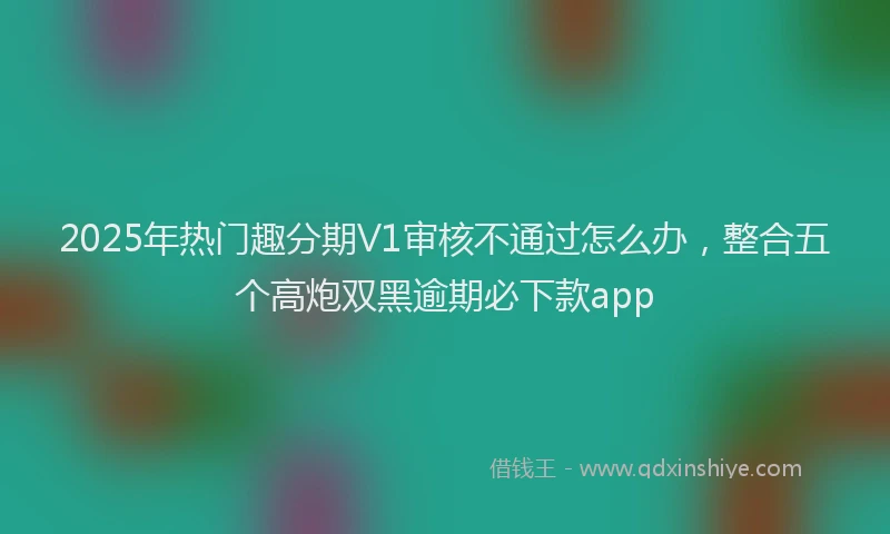 2025年热门趣分期V1审核不通过怎么办，整合五个高炮双黑逾期必下款app