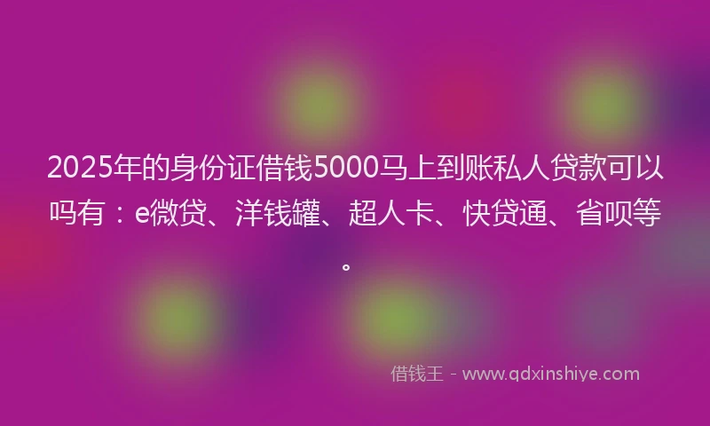 2025年的身份证借钱5000马上到账私人贷款可以吗有：e微贷、洋钱罐、超人卡、快贷通、省呗等。