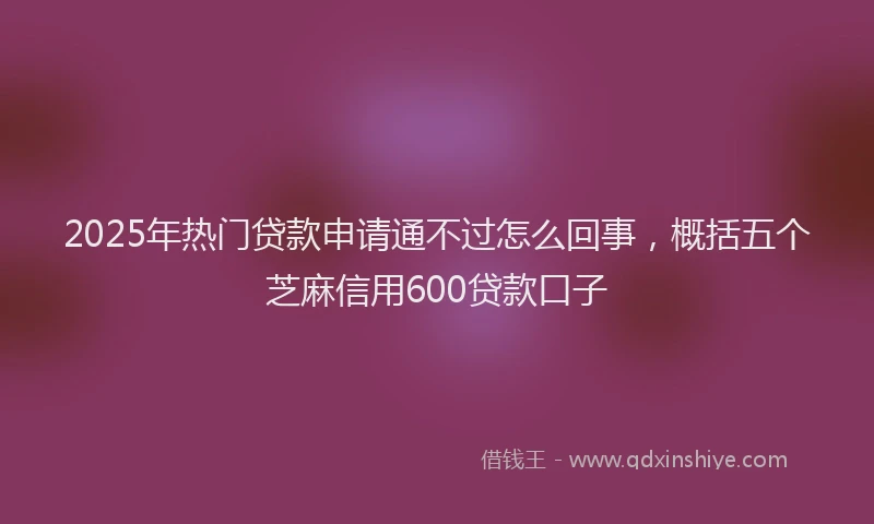 2025年热门贷款申请通不过怎么回事，概括五个芝麻信用600贷款口子