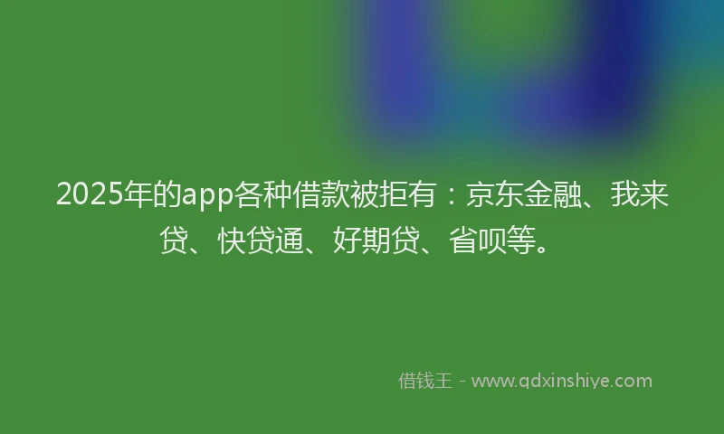 2025年的app各种借款被拒有：京东金融、我来贷、快贷通、好期贷、省呗等。